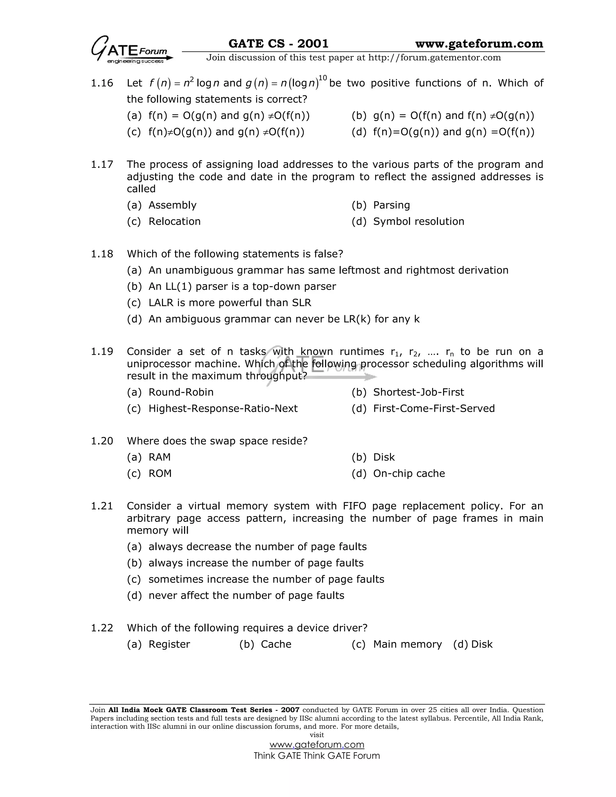GATE CS - 2001 www.gateforum.com
Join discussion of this test paper at http://forum.gatementor.com
Join All India Mock GATE Classroom Test Series - 2007 conducted by GATE Forum in over 25 cities all over India. Question
Papers including section tests and full tests are designed by IISc alumni according to the latest syllabus. Percentile, All India Rank,
interaction with IISc alumni in our online discussion forums, and more. For more details,
visit
www.gateforum.com
Think GATE Think GATE Forum
1.16 Let ( ) ( ) ( )102
log and logf n n n g n n n= = be two positive functions of n. Which of
the following statements is correct?
(a) f(n) = O(g(n) and g(n) ≠O(f(n)) (b) g(n) = O(f(n) and f(n) ≠O(g(n))
(c) f(n)≠O(g(n)) and g(n) ≠O(f(n)) (d) f(n)=O(g(n)) and g(n) =O(f(n))
1.17 The process of assigning load addresses to the various parts of the program and
adjusting the code and date in the program to reflect the assigned addresses is
called
(a) Assembly (b) Parsing
(c) Relocation (d) Symbol resolution
1.18 Which of the following statements is false?
(a) An unambiguous grammar has same leftmost and rightmost derivation
(b) An LL(1) parser is a top-down parser
(c) LALR is more powerful than SLR
(d) An ambiguous grammar can never be LR(k) for any k
1.19 Consider a set of n tasks with known runtimes r1, r2, …. rn to be run on a
uniprocessor machine. Which of the following processor scheduling algorithms will
result in the maximum throughput?
(a) Round-Robin (b) Shortest-Job-First
(c) Highest-Response-Ratio-Next (d) First-Come-First-Served
1.20 Where does the swap space reside?
(a) RAM (b) Disk
(c) ROM (d) On-chip cache
1.21 Consider a virtual memory system with FIFO page replacement policy. For an
arbitrary page access pattern, increasing the number of page frames in main
memory will
(a) always decrease the number of page faults
(b) always increase the number of page faults
(c) sometimes increase the number of page faults
(d) never affect the number of page faults
1.22 Which of the following requires a device driver?
(a) Register (b) Cache (c) Main memory (d) Disk
 