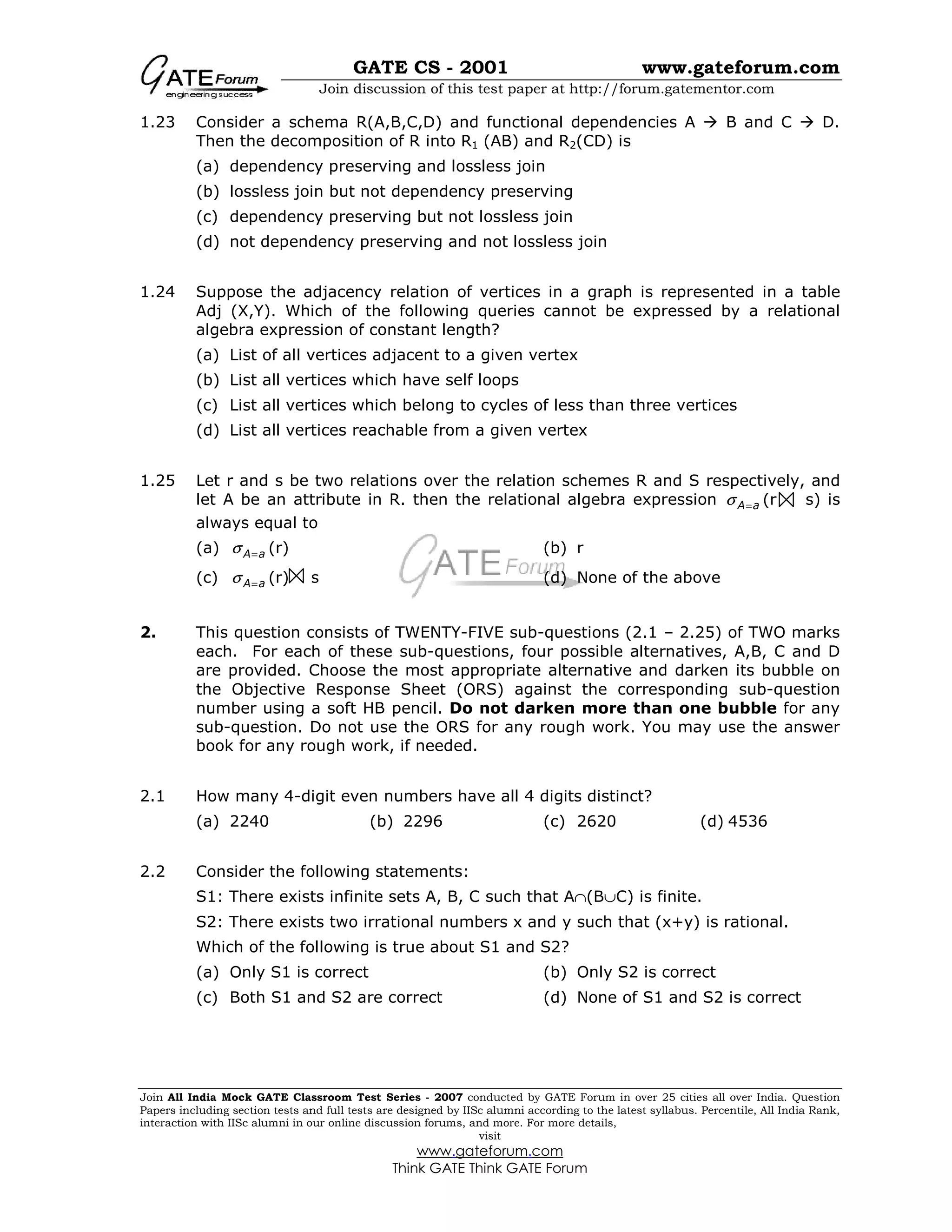 GATE CS - 2001 www.gateforum.com
Join discussion of this test paper at http://forum.gatementor.com
Join All India Mock GATE Classroom Test Series - 2007 conducted by GATE Forum in over 25 cities all over India. Question
Papers including section tests and full tests are designed by IISc alumni according to the latest syllabus. Percentile, All India Rank,
interaction with IISc alumni in our online discussion forums, and more. For more details,
visit
www.gateforum.com
Think GATE Think GATE Forum
1.23 Consider a schema R(A,B,C,D) and functional dependencies A B and C D.
Then the decomposition of R into R1 (AB) and R2(CD) is
(a) dependency preserving and lossless join
(b) lossless join but not dependency preserving
(c) dependency preserving but not lossless join
(d) not dependency preserving and not lossless join
1.24 Suppose the adjacency relation of vertices in a graph is represented in a table
Adj (X,Y). Which of the following queries cannot be expressed by a relational
algebra expression of constant length?
(a) List of all vertices adjacent to a given vertex
(b) List all vertices which have self loops
(c) List all vertices which belong to cycles of less than three vertices
(d) List all vertices reachable from a given vertex
1.25 Let r and s be two relations over the relation schemes R and S respectively, and
let A be an attribute in R. then the relational algebra expression A aσ = (r s) is
always equal to
(a) A aσ = (r) (b) r
(c) A aσ = (r) s (d) None of the above
2. This question consists of TWENTY-FIVE sub-questions (2.1 – 2.25) of TWO marks
each. For each of these sub-questions, four possible alternatives, A,B, C and D
are provided. Choose the most appropriate alternative and darken its bubble on
the Objective Response Sheet (ORS) against the corresponding sub-question
number using a soft HB pencil. Do not darken more than one bubble for any
sub-question. Do not use the ORS for any rough work. You may use the answer
book for any rough work, if needed.
2.1 How many 4-digit even numbers have all 4 digits distinct?
(a) 2240 (b) 2296 (c) 2620 (d) 4536
2.2 Consider the following statements:
S1: There exists infinite sets A, B, C such that A∩(B∪C) is finite.
S2: There exists two irrational numbers x and y such that (x+y) is rational.
Which of the following is true about S1 and S2?
(a) Only S1 is correct (b) Only S2 is correct
(c) Both S1 and S2 are correct (d) None of S1 and S2 is correct
 
