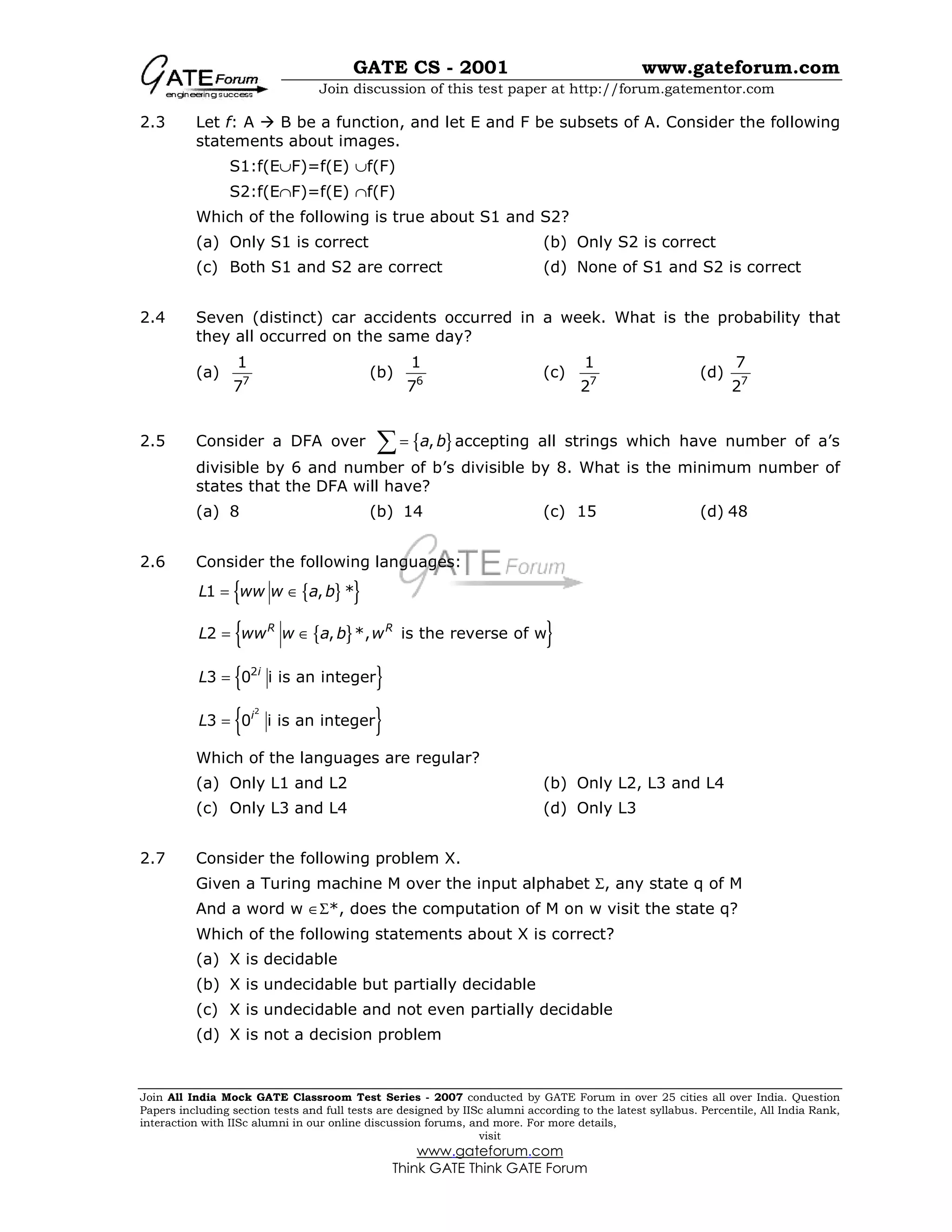 GATE CS - 2001 www.gateforum.com
Join discussion of this test paper at http://forum.gatementor.com
Join All India Mock GATE Classroom Test Series - 2007 conducted by GATE Forum in over 25 cities all over India. Question
Papers including section tests and full tests are designed by IISc alumni according to the latest syllabus. Percentile, All India Rank,
interaction with IISc alumni in our online discussion forums, and more. For more details,
visit
www.gateforum.com
Think GATE Think GATE Forum
2.3 Let f: A B be a function, and let E and F be subsets of A. Consider the following
statements about images.
S1:f(E∪F)=f(E) ∪f(F)
S2:f(E∩F)=f(E) ∩f(F)
Which of the following is true about S1 and S2?
(a) Only S1 is correct (b) Only S2 is correct
(c) Both S1 and S2 are correct (d) None of S1 and S2 is correct
2.4 Seven (distinct) car accidents occurred in a week. What is the probability that
they all occurred on the same day?
(a) 7
1
7
(b) 6
1
7
(c) 7
1
2
(d) 7
7
2
2.5 Consider a DFA over { },a b=∑ accepting all strings which have number of a’s
divisible by 6 and number of b’s divisible by 8. What is the minimum number of
states that the DFA will have?
(a) 8 (b) 14 (c) 15 (d) 48
2.6 Consider the following languages:
{ }{ }1 , *L ww w a b= ∈
{ }{ }2 , *, is the reverse of wR R
L ww w a b w= ∈
{ }2
3 0 i is an integeri
L =
{ }2
3 0 i is an integeri
L =
Which of the languages are regular?
(a) Only L1 and L2 (b) Only L2, L3 and L4
(c) Only L3 and L4 (d) Only L3
2.7 Consider the following problem X.
Given a Turing machine M over the input alphabet Σ, any state q of M
And a word w ∈Σ*, does the computation of M on w visit the state q?
Which of the following statements about X is correct?
(a) X is decidable
(b) X is undecidable but partially decidable
(c) X is undecidable and not even partially decidable
(d) X is not a decision problem
 