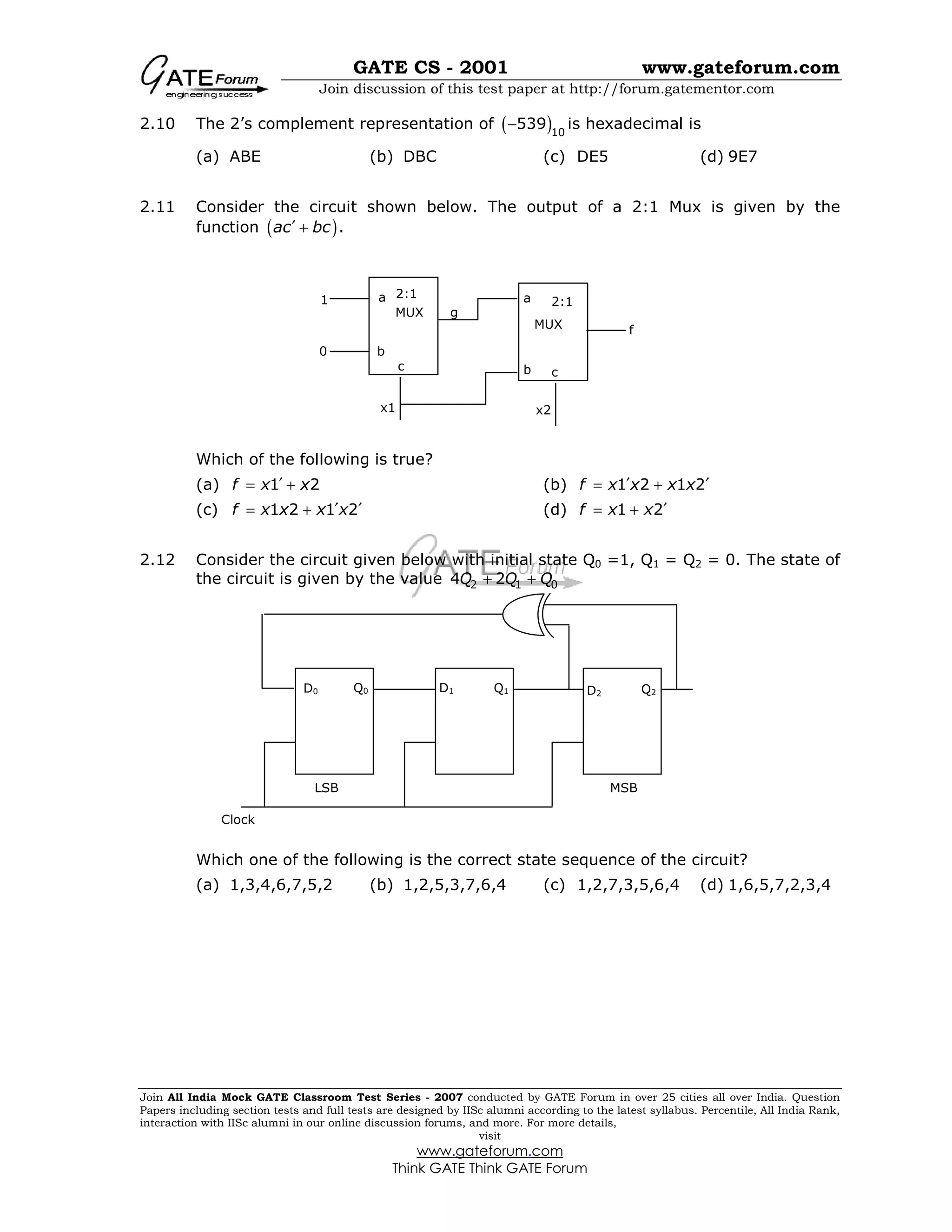 GATE CS - 2001 www.gateforum.com
Join discussion of this test paper at http://forum.gatementor.com
Join All India Mock GATE Classroom Test Series - 2007 conducted by GATE Forum in over 25 cities all over India. Question
Papers including section tests and full tests are designed by IISc alumni according to the latest syllabus. Percentile, All India Rank,
interaction with IISc alumni in our online discussion forums, and more. For more details,
visit
www.gateforum.com
Think GATE Think GATE Forum
2.10 The 2’s complement representation of ( )10
539− is hexadecimal is
(a) ABE (b) DBC (c) DE5 (d) 9E7
2.11 Consider the circuit shown below. The output of a 2:1 Mux is given by the
function ( ).ac bc′ +
Which of the following is true?
(a) 1 2f x x′= + (b) 1 2 1 2f x x x x′ ′= +
(c) 1 2 1 2f x x x x′ ′= + (d) 1 2f x x ′= +
2.12 Consider the circuit given below with initial state Q0 =1, Q1 = Q2 = 0. The state of
the circuit is given by the value 2 1 04 2Q Q Q+ +
Which one of the following is the correct state sequence of the circuit?
(a) 1,3,4,6,7,5,2 (b) 1,2,5,3,7,6,4 (c) 1,2,7,3,5,6,4 (d) 1,6,5,7,2,3,4
a
b
c
a
b c
MUX
MUX
2:1
2:1
g
x1 x2
1
0
f
D0 Q0 D1 Q1 D2 Q2
LSB MSB
Clock
 