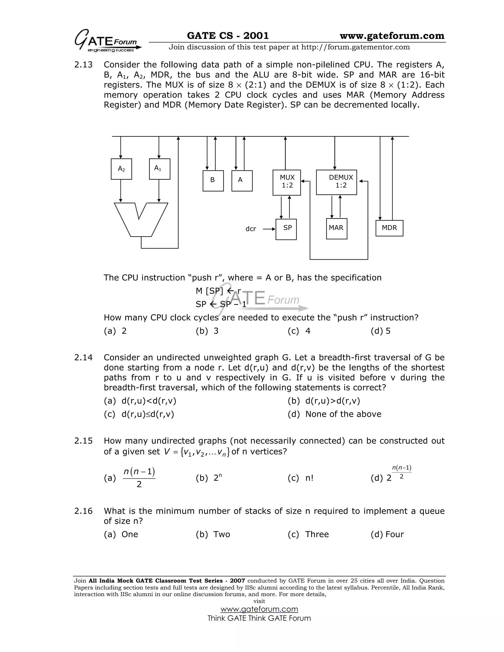 GATE CS - 2001 www.gateforum.com
Join discussion of this test paper at http://forum.gatementor.com
Join All India Mock GATE Classroom Test Series - 2007 conducted by GATE Forum in over 25 cities all over India. Question
Papers including section tests and full tests are designed by IISc alumni according to the latest syllabus. Percentile, All India Rank,
interaction with IISc alumni in our online discussion forums, and more. For more details,
visit
www.gateforum.com
Think GATE Think GATE Forum
2.13 Consider the following data path of a simple non-pilelined CPU. The registers A,
B, A1, A2, MDR, the bus and the ALU are 8-bit wide. SP and MAR are 16-bit
registers. The MUX is of size 8 × (2:1) and the DEMUX is of size 8 × (1:2). Each
memory operation takes 2 CPU clock cycles and uses MAR (Memory Address
Register) and MDR (Memory Date Register). SP can be decremented locally.
The CPU instruction “push r”, where = A or B, has the specification
M [SP]  r
SP  SP – 1
How many CPU clock cycles are needed to execute the “push r” instruction?
(a) 2 (b) 3 (c) 4 (d) 5
2.14 Consider an undirected unweighted graph G. Let a breadth-first traversal of G be
done starting from a node r. Let d(r,u) and d(r,v) be the lengths of the shortest
paths from r to u and v respectively in G. If u is visited before v during the
breadth-first traversal, which of the following statements is correct?
(a) d(r,u)<d(r,v) (b) d(r,u)>d(r,v)
(c) d(r,u)≤d(r,v) (d) None of the above
2.15 How many undirected graphs (not necessarily connected) can be constructed out
of a given set { }1 2, , nV v v v= K of n vertices?
(a)
( )1
2
n n −
(b) 2n
(c) n! (d)
( )1
22
n n−
2.16 What is the minimum number of stacks of size n required to implement a queue
of size n?
(a) One (b) Two (c) Three (d) Four
A2 A1
B A MUX
1:2
DEMUX
1:2
MAR MDRSPdcr
 