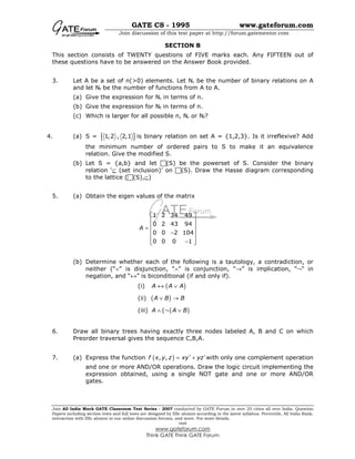 GATE CS - 1995 www.gateforum.com
Join discussion of this test paper at http://forum.gatementor.com
Join All India Mock GATE Classroom Test Series - 2007 conducted by GATE Forum in over 25 cities all over India. Question
Papers including section tests and full tests are designed by IISc alumni according to the latest syllabus. Percentile, All India Rank,
interaction with IISc alumni in our online discussion forums, and more. For more details,
visit
www.gateforum.com
Think GATE Think GATE Forum
SECTION B
This section consists of TWENTY questions of FIVE marks each. Any FIFTEEN out of
these questions have to be answered on the Answer Book provided.
3. Let A be a set of n(>0) elements. Let Nr be the number of binary relations on A
and let Nf be the number of functions from A to A.
(a) Give the expression for Nr in terms of n.
(b) Give the expression for Nf in terms of n.
(c) Which is larger for all possible n, Nr or Nf?
4. (a) S = { }1,2 , 2,1 is binary relation on set A = {1,2,3}. Is it irreflexive? Add
the minimum number of ordered pairs to S to make it an equivalence
relation. Give the modified S.
(b) Let S = {a,b} and let (S) be the powerset of S. Consider the binary
relation ‘⊆ (set inclusion)’ on (S). Draw the Hasse diagram corresponding
to the lattice ( (S),⊆)
5. (a) Obtain the eigen values of the matrix
1 2 34 49
0 2 43 94
0 0 2 104
0 0 0 1
A
 
 
 =
 −
 
−  
(b) Determine whether each of the following is a tautology, a contradiction, or
neither (“∨” is disjunction, “∧” is conjunction, “→” is implication, “¬” in
negation, and “↔” is biconditional (if and only if).
(i) ( )A A A↔ ∨
(ii) ( )A B B∨ →
(iii) A ∧ (¬ ( )A B∨
6. Draw all binary trees having exactly three nodes labeled A, B and C on which
Preorder traversal gives the sequence C,B,A.
7. (a) Express the function ( ), ,f x y z xy yz′ ′= + with only one complement operation
and one or more AND/OR operations. Draw the logic circuit implementing the
expression obtained, using a single NOT gate and one or more AND/OR
gates.
 