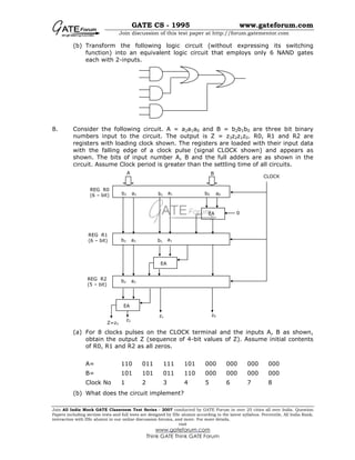 GATE CS - 1995 www.gateforum.com
Join discussion of this test paper at http://forum.gatementor.com
Join All India Mock GATE Classroom Test Series - 2007 conducted by GATE Forum in over 25 cities all over India. Question
Papers including section tests and full tests are designed by IISc alumni according to the latest syllabus. Percentile, All India Rank,
interaction with IISc alumni in our online discussion forums, and more. For more details,
visit
www.gateforum.com
Think GATE Think GATE Forum
(b) Transform the following logic circuit (without expressing its switching
function) into an equivalent logic circuit that employs only 6 NAND gates
each with 2-inputs.
8. Consider the following circuit. A = a2a1a0 and B = b2b1b0 are three bit binary
numbers input to the circuit. The output is Z = z3z2z1z0. R0, R1 and R2 are
registers with loading clock shown. The registers are loaded with their input data
with the falling edge of a clock pulse (signal CLOCK shown) and appears as
shown. The bits of input number A, B and the full adders are as shown in the
circuit. Assume Clock period is greater than the settling time of all circuits.
(a) For 8 clocks pulses on the CLOCK terminal and the inputs A, B as shown,
obtain the output Z (sequence of 4-bit values of Z). Assume initial contents
of R0, R1 and R2 as all zeros.
A= 110 011 111 101 000 000 000 000
B= 101 101 011 110 000 000 000 000
Clock No 1 2 3 4 5 6 7 8
(b) What does the circuit implement?
A
EA
CLOCK
b2 a2 a1b1 b0 a0
b2 a2 a1b1
b2 a2
EA
EA
Z=z3
z2
z1 z0
REG R0
(6 – bit)
REG R1
(6 – bit)
REG R2
(5 – bit)
B
0
 