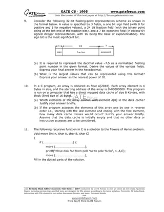 GATE CS - 1995 www.gateforum.com
Join discussion of this test paper at http://forum.gatementor.com
Join All India Mock GATE Classroom Test Series - 2007 conducted by GATE Forum in over 25 cities all over India. Question
Papers including section tests and full tests are designed by IISc alumni according to the latest syllabus. Percentile, All India Rank,
interaction with IISc alumni in our online discussion forums, and more. For more details,
visit
www.gateforum.com
Think GATE Think GATE Forum
9. Consider the following 32-bit floating-point representation scheme as shown in
the formal below. A value is specified by 3 fields, a one bit sign field (with 0 for
positive and 1 for negative values), a 24 bit fraction field (with the binary point
being at the left end of the fraction bits), and a 7 bit exponent field (in excess-64
signed integer representation, with 16 being the base of exponentiation). The
sign bit is the most significant bit.
(a) It is required to represent the decimal value –7.5 as a normalized floating
point number in the given format. Derive the values of the various fields.
Express your final answer in the hexadecimal.
(b) What is the largest values that can be represented using this format?
Express your answer as the nearest power of 10.
10. In a C program, an array is declared as float A[2048]. Each array element is 4
Bytes in size, and the starting address of the array is 0×00000000. This program
is run on a computer that has a direct mapped data cache of size 8 Kbytes, with
block (line) size of 16 Bytes.
(a) Which elements of the array conflict with element A[0] in the data cache?
Justify your answer briefly.
(b) If the program accesses the elements of this array one by one in reverse
order i.e., starting with the last element and ending with the first element,
how many data cache misses would occur? Justify your answer briefly.
Assume that the data cache is initially empty and that no other data or
instruction accesses are to be considered.
11. The following recursive function in C is a solution to the Towers of Hanoi problem.
Void move (int n, char A, char B, char C)
{
if (………………………………….) {
move (………………………………….);
printf(“Move disk %d from pole %c to pole %cn”, n, A,C);
move (………………………………….);
Fill in the dotted parts of the solution.
1 24 ?
sign fraction exponent
 