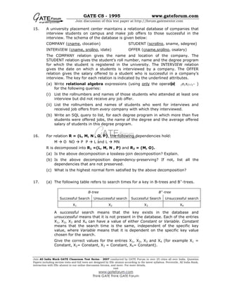GATE CS - 1995 www.gateforum.com
Join discussion of this test paper at http://forum.gatementor.com
Join All India Mock GATE Classroom Test Series - 2007 conducted by GATE Forum in over 25 cities all over India. Question
Papers including section tests and full tests are designed by IISc alumni according to the latest syllabus. Percentile, All India Rank,
interaction with IISc alumni in our online discussion forums, and more. For more details,
visit
www.gateforum.com
Think GATE Think GATE Forum
15. A university placement center maintains a relational database of companies that
interview students on campus and make job offers to those successful in the
interview. The schema of the database is given below:
COMPANY (cname, clocation) STUDENT (scrollno, sname, sdegree)
INTERVIEW (cname, srollno, idate) OFFER (cname,srollno, osalary)
The COMPANY relation gives the name and location of the company. The
STUDENT relation gives the student’s roll number, name and the degree program
for which the student is registered in the university. The INTERVIEW relation
gives the date on which a students is interviewed by a company. The OFFER
relation gives the salary offered to a student who is successful in a company’s
interview. The key for each relation is indicated by the underlined attributes.
(a) Write relational algebra expressions (using only the operator ,σ,π,∪,− )
for the following queries:
(i) List the rollnumbers and names of those students who attended at least one
interview but did not receive any job offer.
(ii) List the rollnumbers and names of students who went for interviews and
received job offers from every company with which they interviewed.
(b) Write an SQL query to list, for each degree program in which more than five
students were offered jobs, the name of the degree and the average offered
salary of students in this degree program.
16. For relation R = (L, M, N , O, P), the following dependencies hold:
M O NO P P L and L MN
R is decomposed into R1 =(L, M, N , P) and R2 = (M, O).
(a) Is the above decomposition a lossless-join decomposition? Explain.
(b) Is the above decomposition dependency-preserving? If not, list all the
dependencies that are not preserved.
(c) What is the highest normal form satisfied by the above decomposition?
17. (a) The following table refers to search times for a key in B-trees and B+
-trees.
A successful search means that the key exists in the database and
unsuccessful means that it is not present in the database. Each of the entries
X1, X2, X3 and X4 can have a value of either Constant or Variable. Constant
means that the search time is the same, independent of the specific key
value, where Variable means that it is dependent on the specific key value
chosen for the search.
Give the correct values for the entries X1, X2, X3 and X4 (for example X1 =
Constant, X2= Constant, X3 = Constant, X4= Constant).
B-tree B+
-tree
Successful Search Unsuccessful search Successful Search Unsuccessful search
X1 X2 X3 X4
 
