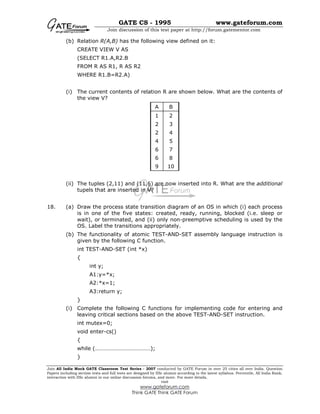 GATE CS - 1995 www.gateforum.com
Join discussion of this test paper at http://forum.gatementor.com
Join All India Mock GATE Classroom Test Series - 2007 conducted by GATE Forum in over 25 cities all over India. Question
Papers including section tests and full tests are designed by IISc alumni according to the latest syllabus. Percentile, All India Rank,
interaction with IISc alumni in our online discussion forums, and more. For more details,
visit
www.gateforum.com
Think GATE Think GATE Forum
(b) Relation R(A,B) has the following view defined on it:
CREATE VIEW V AS
(SELECT R1.A,R2.B
FROM R AS R1, R AS R2
WHERE R1.B=R2.A)
(i) The current contents of relation R are shown below. What are the contents of
the view V?
(ii) The tuples (2,11) and (11,6) are now inserted into R. What are the additional
tupels that are inserted in V?
18. (a) Draw the process state transition diagram of an OS in which (i) each process
is in one of the five states: created, ready, running, blocked (i.e. sleep or
wait), or terminated, and (ii) only non-preemptive scheduling is used by the
OS. Label the transitions appropriately.
(b) The functionality of atomic TEST-AND-SET assembly language instruction is
given by the following C function.
int TEST-AND-SET (int *x)
{
int y;
A1:y=*x;
A2:*x=1;
A3:return y;
}
(i) Complete the following C functions for implementing code for entering and
leaving critical sections based on the above TEST-AND-SET instruction.
int mutex=0;
void enter-cs()
{
while (…………………………………);
}
A B
1 2
2 3
2 4
4 5
6 7
6 8
9 10
 