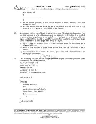 GATE CS - 1995 www.gateforum.com
Join discussion of this test paper at http://forum.gatementor.com
Join All India Mock GATE Classroom Test Series - 2007 conducted by GATE Forum in over 25 cities all over India. Question
Papers including section tests and full tests are designed by IISc alumni according to the latest syllabus. Percentile, All India Rank,
interaction with IISc alumni in our online discussion forums, and more. For more details,
visit
www.gateforum.com
Think GATE Think GATE Forum
void leave-cs()
{
…………………………………..;
}
(ii) Is the above solution to the critical section problem deadlock free and
starvation-free?
(iii) For the above solution, show by an example that mutual exclusion is not
ensured if TEST-AND-SET instruction is not atomic.
19. A computer system uses 32-bit virtual address, and 32-bit physical address. The
physical memory is byte addressable, and the page size is 4 kbytes. It is decided
to use two level page tables to translate from virtual address to physical address.
Equal number of bits should be used for indexing first level and second level page
table, and the size of each page table entry is 4 bytes.
(a) Give a diagram showing how a virtual address would be translated to a
physical address.
(b) What is the number of page table entries that can be contained in each
page?
(c) How many bits are available for storing protection and other information in
each page table entry?
20. The following solution to the single producer single consumer problem uses
semaphores for synchronization.
#define BUFFSIZE 100
buffer buf[BUFFSIZE];
int first=last=0;
semaphore b_full=0;
semaphore b_empty=BUFFSIZE;
void producer()
{
while (1) {
produce an item;
p1: …………………..;
put the item into buff (first);
first=(first+1)%BUFFSIZE;
p2: …………………..;
}
}
void consumer()
{
 