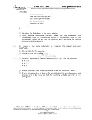 GATE CS - 1995 www.gateforum.com
Join discussion of this test paper at http://forum.gatementor.com
Join All India Mock GATE Classroom Test Series - 2007 conducted by GATE Forum in over 25 cities all over India. Question
Papers including section tests and full tests are designed by IISc alumni according to the latest syllabus. Percentile, All India Rank,
interaction with IISc alumni in our online discussion forums, and more. For more details,
visit
www.gateforum.com
Think GATE Think GATE Forum
while (1) {
c1:……………………..
take the item from buf[last];
last=(last+1)%BUFFSIZE;
c2: ……………………..;
consume the item;
}
}
(a) Complete the dotted part of the above solution.
(b) Using another semaphore variable, insert one line statement each
immediately after p1, immediately before p2, immediately after c1, and
immediately before c2 so that the program works correctly for multiple
procedures and consumers.
21. We require a four state automaton to recognize the regular expression
( )* .a b abb
(a) Give an NFA for this purpose.
(b) Give a DFA for this purpose.
22. (a) Construct all the parse trees corresponding to i + j * k for the grammar
E E+E
E E*E
E id
(b) In this grammar, what is the precedence of the two operators * and +?
(c) If only one parse tree is desired for any string in the same language, what
changes are to be made so that the resulting LALR(1) grammar is non-
ambiguous?
 