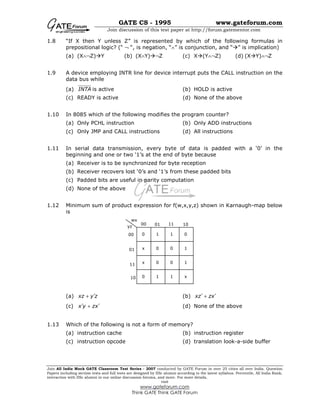 GATE CS - 1995 www.gateforum.com
Join discussion of this test paper at http://forum.gatementor.com
Join All India Mock GATE Classroom Test Series - 2007 conducted by GATE Forum in over 25 cities all over India. Question
Papers including section tests and full tests are designed by IISc alumni according to the latest syllabus. Percentile, All India Rank,
interaction with IISc alumni in our online discussion forums, and more. For more details,
visit
www.gateforum.com
Think GATE Think GATE Forum
1.8 “If X then Y unless Z” is represented by which of the following formulas in
prepositional logic? (“ ¬ “, is negation, “∧” is conjunction, and “ ” is implication)
(a) (X∧¬Z) Y (b) (X∧Y) ¬Z (c) X (Y∧¬Z) (d) (X Y)∧¬Z
1.9 A device employing INTR line for device interrupt puts the CALL instruction on the
data bus while
(a) INTA is active (b) HOLD is active
(c) READY is active (d) None of the above
1.10 In 8085 which of the following modifies the program counter?
(a) Only PCHL instruction (b) Only ADD instructions
(c) Only JMP and CALL instructions (d) All instructions
1.11 In serial data transmission, every byte of data is padded with a ‘0’ in the
beginning and one or two ‘1’s at the end of byte because
(a) Receiver is to be synchronized for byte reception
(b) Receiver recovers lost ‘0’s and ‘1’s from these padded bits
(c) Padded bits are useful in parity computation
(d) None of the above
1.12 Minimum sum of product expression for f(w,x,y,z) shown in Karnaugh-map below
is
(a) xz y z′+ (b) xz zx′ ′+
(c) x y zx′ ′+ (d) None of the above
1.13 Which of the following is not a form of memory?
(a) instruction cache (b) instruction register
(c) instruction opcode (d) translation look-a-side buffer
00 01 11 10
00
01
11
10
wx
yz
0 1 1 0
0 0 1x
x 0 0 1
x0 1 1
 