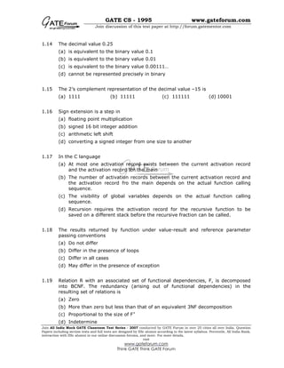GATE CS - 1995 www.gateforum.com
Join discussion of this test paper at http://forum.gatementor.com
Join All India Mock GATE Classroom Test Series - 2007 conducted by GATE Forum in over 25 cities all over India. Question
Papers including section tests and full tests are designed by IISc alumni according to the latest syllabus. Percentile, All India Rank,
interaction with IISc alumni in our online discussion forums, and more. For more details,
visit
www.gateforum.com
Think GATE Think GATE Forum
1.14 The decimal value 0.25
(a) is equivalent to the binary value 0.1
(b) is equivalent to the binary value 0.01
(c) is equivalent to the binary value 0.00111…
(d) cannot be represented precisely in binary
1.15 The 2’s complement representation of the decimal value –15 is
(a) 1111 (b) 11111 (c) 111111 (d) 10001
1.16 Sign extension is a step in
(a) floating point multiplication
(b) signed 16 bit integer addition
(c) arithmetic left shift
(d) converting a signed integer from one size to another
1.17 In the C language
(a) At most one activation record exists between the current activation record
and the activation record for the main
(b) The number of activation records between the current activation record and
the activation record fro the main depends on the actual function calling
sequence.
(c) The visibility of global variables depends on the actual function calling
sequence.
(d) Recursion requires the activation record for the recursive function to be
saved on a different stack before the recursive fraction can be called.
1.18 The results returned by function under value-result and reference parameter
passing conventions
(a) Do not differ
(b) Differ in the presence of loops
(c) Differ in all cases
(d) May differ in the presence of exception
1.19 Relation R with an associated set of functional dependencies, F, is decomposed
into BCNF. The redundancy (arising out of functional dependencies) in the
resulting set of relations is
(a) Zero
(b) More than zero but less than that of an equivalent 3NF decomposition
(c) Proportional to the size of F+
(d) Indetermine
 