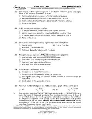 GATE CS - 1995 www.gateforum.com
Join discussion of this test paper at http://forum.gatementor.com
Join All India Mock GATE Classroom Test Series - 2007 conducted by GATE Forum in over 25 cities all over India. Question
Papers including section tests and full tests are designed by IISc alumni according to the latest syllabus. Percentile, All India Rank,
interaction with IISc alumni in our online discussion forums, and more. For more details,
visit
www.gateforum.com
Think GATE Think GATE Forum
1.20 With regard to the expressive power of the formal relational query languages,
which of the following statements is true?
(a) Relational algebra is more powerful than relational calculus
(b) Relational algebra has the same power as relational calculus.
(c) Relational algebra has the same power as safe relational calculus.
(d) None of the above
1.21 In 2’s complement addition, overflow
(a) is flagged whenever there is carry from sign bit addition
(b) cannot occur when a positive value is added to a negative value
(c) is flagged when the carries from sign bit and previous bit match
(d) None of the above
1.22 Which of the following scheduling algorithms is non-preemptive?
(a) Round Robin (b) First-In First-Out
(c) Multilevel Queue Scheduling
(d) Multilevel Queue Scheduling with Feedback
1.23 The optimal page replacement algorithm will select the page that
(a) Has not been used for the longest time in the past.
(b) Will not be used for the longest time in the future.
(c) Has been used least number of times.
(d) Has been used most number of times.
1.24 In the absolute addressing mode
(a) the operand is inside the instruction
(b) the address of the operand is inside the instruction
(c) the register containing the address of the operand is specified inside the
instruction
(d) the location of the operand is implicit
1.25 Maximum number of edges in a n-node undirected graph without self loops is
(a) n2
(b)
( )1
2
n n −
(c) n - 1 (d)
( )( )1
2
n n+
2. This question consists of TWENTY-FIVE sub-questions (2.1 – 2.25) of TWO marks
each. For each of these sub-questions, four possible alternatives, A, B, C and D
are provided. Choose the most appropriate alternative and darken its bubble on
the Objective Response Sheet (ORS) against the corresponding sub-question
number using a soft HB pencil. Do not darken more than one bubble for any
sub-question. Do not use the ORS for any rough work. You may use the answer
book (last few pages) for any rough work.
 