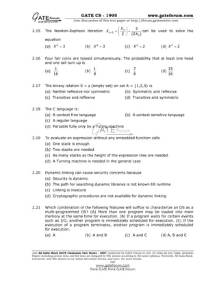GATE CS - 1995 www.gateforum.com
Join discussion of this test paper at http://forum.gatementor.com
Join All India Mock GATE Classroom Test Series - 2007 conducted by GATE Forum in over 25 cities all over India. Question
Papers including section tests and full tests are designed by IISc alumni according to the latest syllabus. Percentile, All India Rank,
interaction with IISc alumni in our online discussion forums, and more. For more details,
visit
www.gateforum.com
Think GATE Think GATE Forum
2.15 The Newton-Raphson iteration
( )1
3
2 2
n
n
n
X
X
X
+
 
= + 
 
can be used to solve the
equation
(a) 2
3X = (b) 3
3X = (c) 2
2X = (d) 3
2X =
2.16 Four fair coins are tossed simultaneously. The probability that at least one head
and one tail turn up is
(a)
1
16
(b)
1
8
(c)
7
8
(d)
15
16
2.17 The binary relation S = φ (empty set) on set A = {1,2,3} is
(a) Neither reflexive nor symmetric (b) Symmetric and reflexive
(c) Transitive and reflexive (d) Transitive and symmetric
2.18 The C language is:
(a) A context free language (b) A context sensitive language
(c) A regular language
(d) Parsable fully only by a Turing machine
2.19 To evaluate an expression without any embedded function calls
(a) One stack is enough
(b) Two stacks are needed
(c) As many stacks as the height of the expression tree are needed
(d) A Turning machine is needed in the general case
2.20 Dynamic linking can cause security concerns because
(a) Security is dynamic
(b) The path for searching dynamic libraries is not known till runtime
(c) Linking is insecure
(d) Cryptographic procedures are not available for dynamic linking
2.21 Which combination of the following features will suffice to characterize an OS as a
multi-programmed OS? (A) More than one program may be loaded into main
memory at the same time for execution. (B) If a program waits for certain events
such as I/O, another program is immediately scheduled for execution. (C) If the
execution of a program terminates, another program is immediately scheduled
for execution.
(a) A (b) A and B (c) A and C (d) A, B and C
 