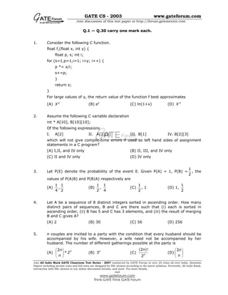 GATE CS - 2003 www.gateforum.com
Join discussion of this test paper at http://forum.gatementor.com
Join All India Mock GATE Classroom Test Series - 2007 conducted by GATE Forum in over 25 cities all over India. Question
Papers including section tests and full tests are designed by IISc alumni according to the latest syllabus. Percentile, All India Rank,
interaction with IISc alumni in our online discussion forums, and more. For more details,
visit
www.gateforum.com
Think GATE Think GATE Forum
Q.1 — Q.30 carry one mark each.
1. Consider the following C function.
float f,(float x, int y) {
float p, s; int i;
for (s=1,p=1,i=1; i<y; i++) {
p *= x/i;
s+=p;
}
return s;
}
For large values of y, the return value of the function f best approximates
(A) y
X (B) ex
(C) ln(1+x) (D) x
X
2. Assume the following C variable declaration
int * A[10], B[10][10];
Of the following expressions
I. A[2] II. A[2][3] III. B[1] IV. B[2][3]
which will not give compile-time errors if used as left hand sides of assignment
statements in a C program?
(A) I,II, and IV only (B) II, III, and IV only
(C) II and IV only (D) IV only
3. Let P(E) denote the probability of the event E. Given P(A) = 1, P(B) =
1
2
, the
values of P(A|B) and P(B|A) respectively are
(A)
1
4
,
1
2
(B)
1
2
,
1
4
(C)
1
2
, 1 (D) 1,
1
2
4. Let A be a sequence of 8 distinct integers sorted in ascending order. How many
distinct pairs of sequences, B and C are there such that (i) each is sorted in
ascending order, (ii) B has 5 and C has 3 elements, and (iii) the result of merging
B and C gives A?
(A) 2 (B) 30 (C) 56 (D) 256
5. n couples are invited to a party with the condition that every husband should be
accompanied by his wife. However, a wife need not be accompanied by her
husband. The number of different gatherings possible at the party is
(A)
2
* 2nn
n
 
 
 
(B) 3n
(C)
( )2 !
2n
n
(D)
2n
n
 
 
 
 