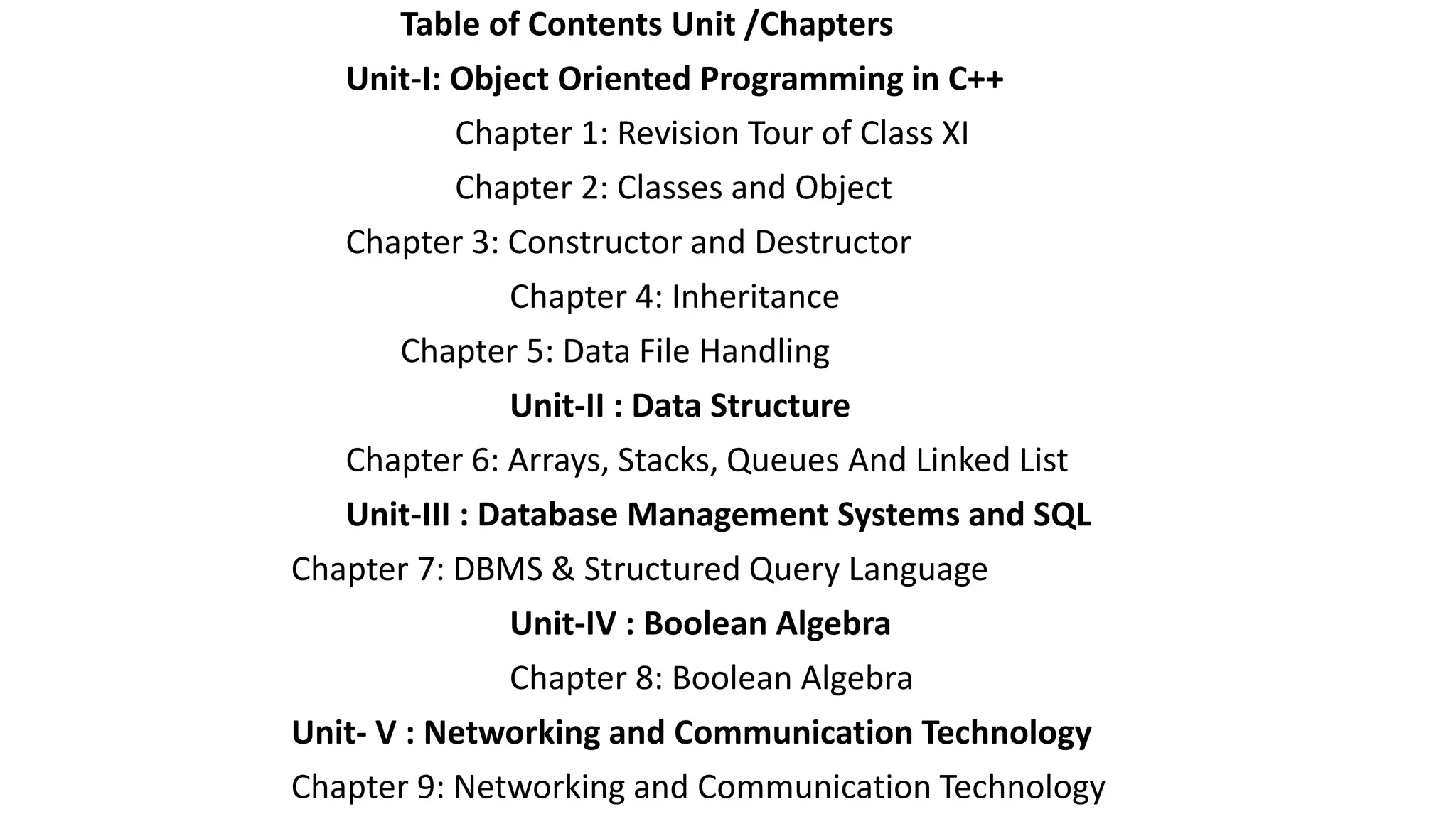 Table of Contents Unit /Chapters
Unit-I: Object Oriented Programming in C++
Chapter 1: Revision Tour of Class XI
Chapter 2: Classes and Object
Chapter 3: Constructor and Destructor
Chapter 4: Inheritance
Chapter 5: Data File Handling
Unit-II : Data Structure
Chapter 6: Arrays, Stacks, Queues And Linked List
Unit-III : Database Management Systems and SQL
Chapter 7: DBMS & Structured Query Language
Unit-IV : Boolean Algebra
Chapter 8: Boolean Algebra
Unit- V : Networking and Communication Technology
Chapter 9: Networking and Communication Technology
 