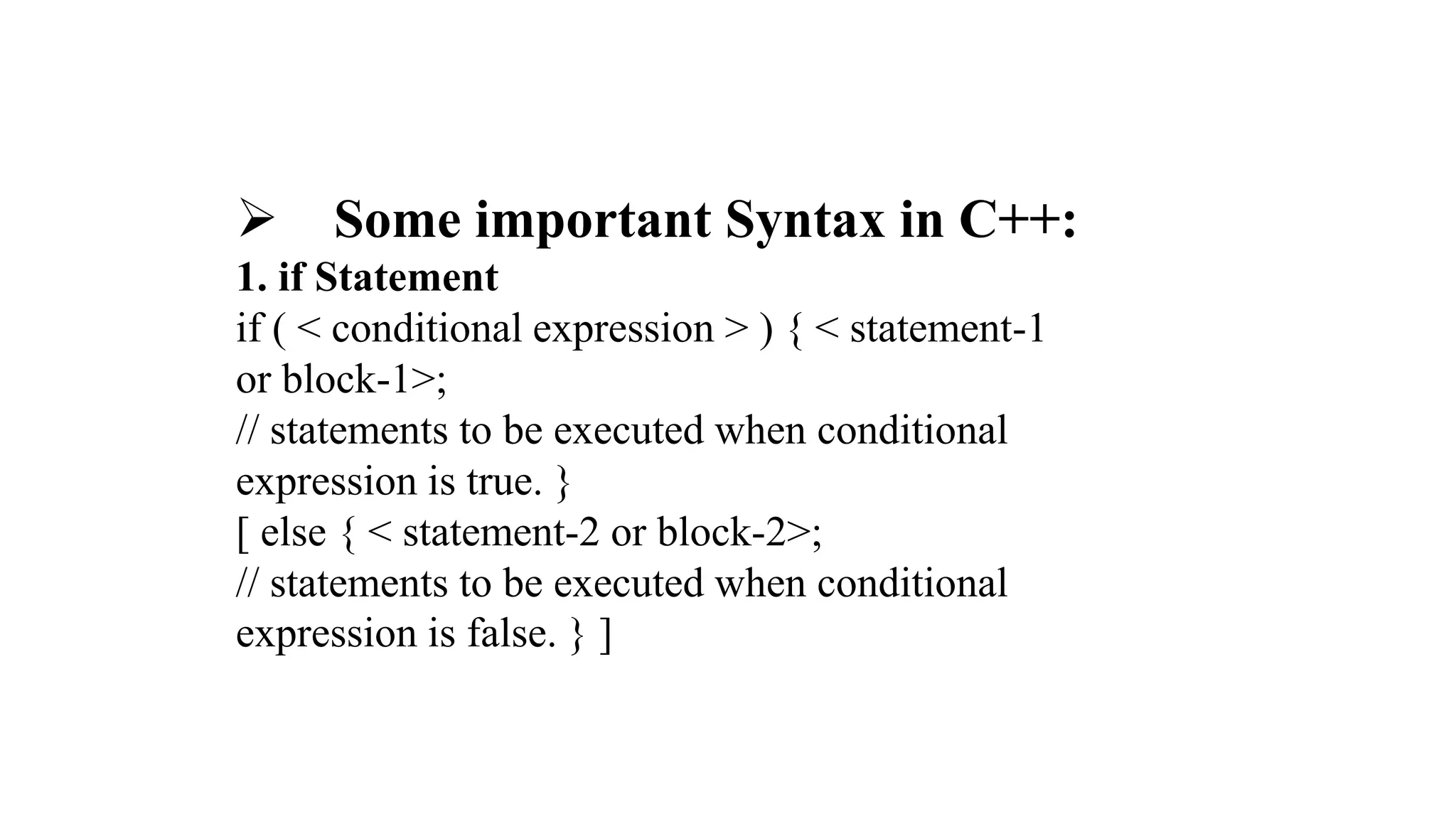  Some important Syntax in C++:
1. if Statement
if ( < conditional expression > ) { < statement-1
or block-1>;
// statements to be executed when conditional
expression is true. }
[ else { < statement-2 or block-2>;
// statements to be executed when conditional
expression is false. } ]
 