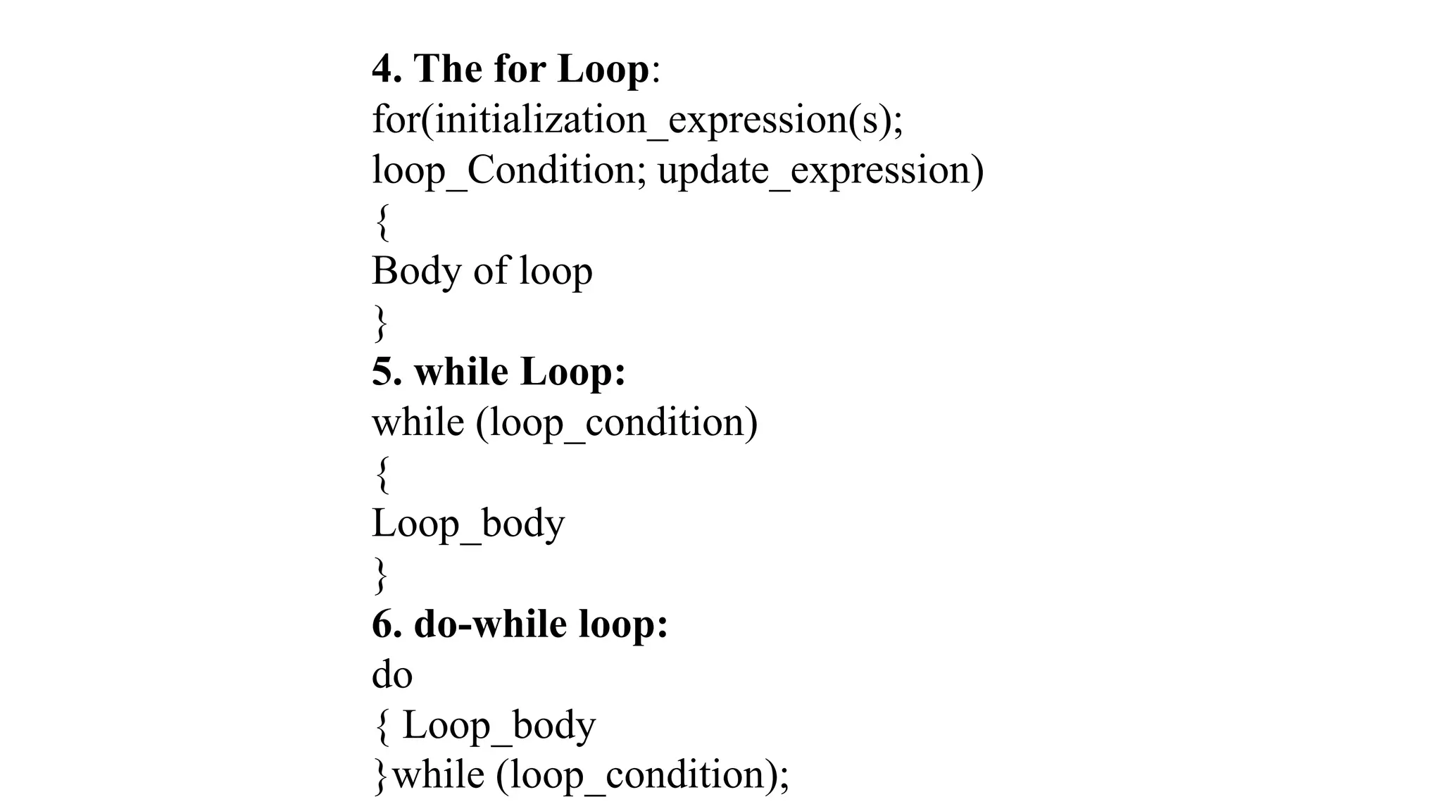 4. The for Loop:
for(initialization_expression(s);
loop_Condition; update_expression)
{
Body of loop
}
5. while Loop:
while (loop_condition)
{
Loop_body
}
6. do-while loop:
do
{ Loop_body
}while (loop_condition);
 