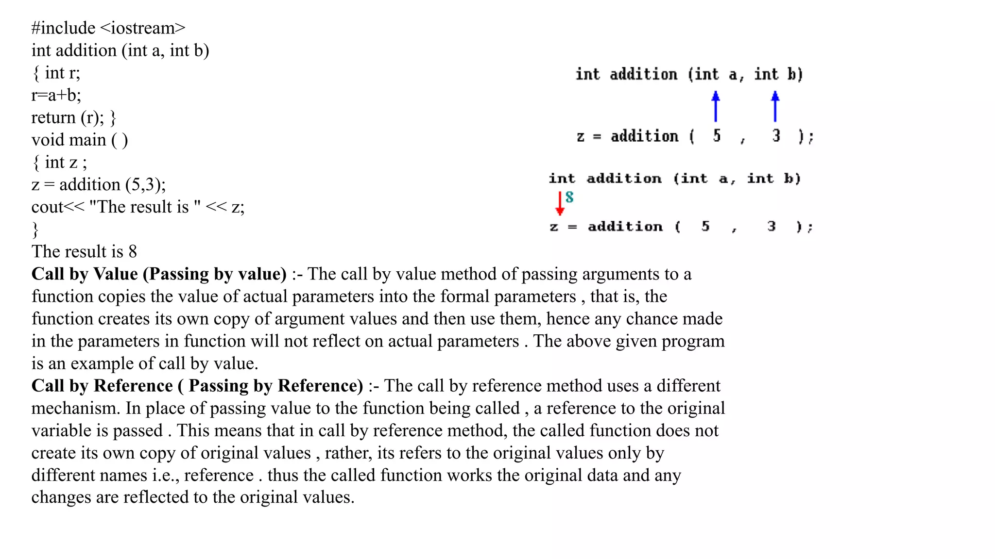 #include <iostream>
int addition (int a, int b)
{ int r;
r=a+b;
return (r); }
void main ( )
{ int z ;
z = addition (5,3);
cout<< "The result is " << z;
}
The result is 8
Call by Value (Passing by value) :- The call by value method of passing arguments to a
function copies the value of actual parameters into the formal parameters , that is, the
function creates its own copy of argument values and then use them, hence any chance made
in the parameters in function will not reflect on actual parameters . The above given program
is an example of call by value.
Call by Reference ( Passing by Reference) :- The call by reference method uses a different
mechanism. In place of passing value to the function being called , a reference to the original
variable is passed . This means that in call by reference method, the called function does not
create its own copy of original values , rather, its refers to the original values only by
different names i.e., reference . thus the called function works the original data and any
changes are reflected to the original values.
 