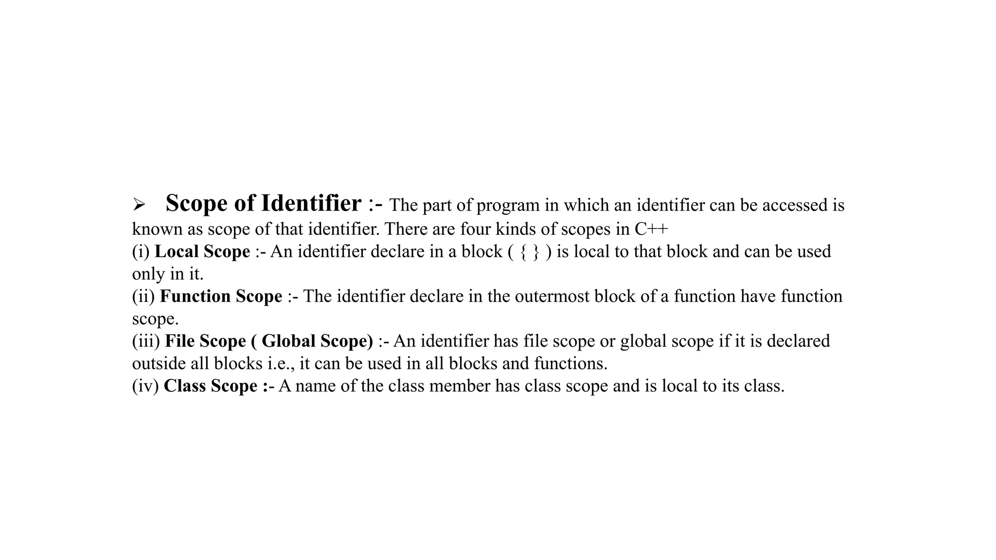 Scope of Identifier :- The part of program in which an identifier can be accessed is
known as scope of that identifier. There are four kinds of scopes in C++
(i) Local Scope :- An identifier declare in a block ( { } ) is local to that block and can be used
only in it.
(ii) Function Scope :- The identifier declare in the outermost block of a function have function
scope.
(iii) File Scope ( Global Scope) :- An identifier has file scope or global scope if it is declared
outside all blocks i.e., it can be used in all blocks and functions.
(iv) Class Scope :- A name of the class member has class scope and is local to its class.
 