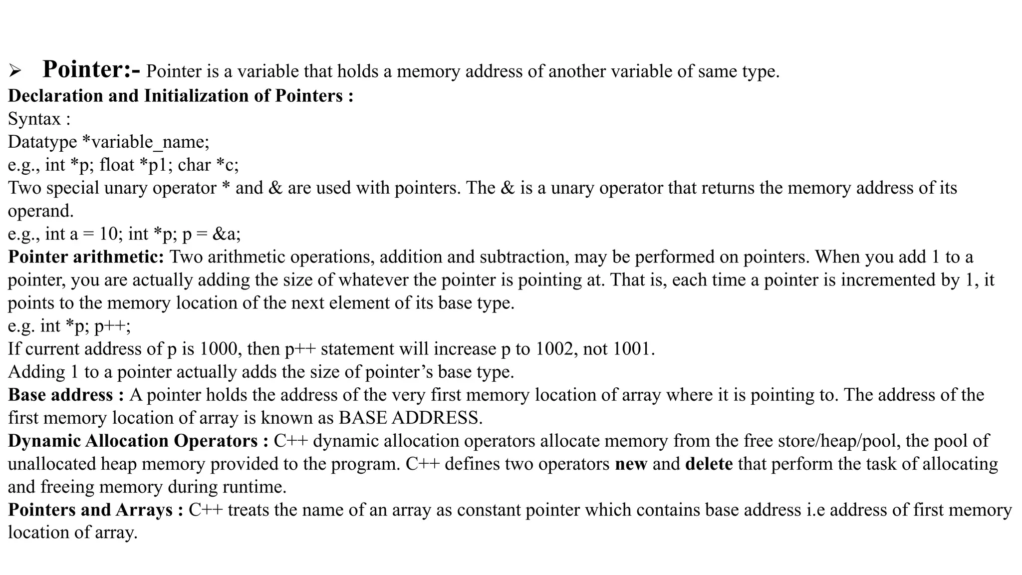  Pointer:- Pointer is a variable that holds a memory address of another variable of same type.
Declaration and Initialization of Pointers :
Syntax :
Datatype *variable_name;
e.g., int *p; float *p1; char *c;
Two special unary operator * and & are used with pointers. The & is a unary operator that returns the memory address of its
operand.
e.g., int a = 10; int *p; p = &a;
Pointer arithmetic: Two arithmetic operations, addition and subtraction, may be performed on pointers. When you add 1 to a
pointer, you are actually adding the size of whatever the pointer is pointing at. That is, each time a pointer is incremented by 1, it
points to the memory location of the next element of its base type.
e.g. int *p; p++;
If current address of p is 1000, then p++ statement will increase p to 1002, not 1001.
Adding 1 to a pointer actually adds the size of pointer’s base type.
Base address : A pointer holds the address of the very first memory location of array where it is pointing to. The address of the
first memory location of array is known as BASE ADDRESS.
Dynamic Allocation Operators : C++ dynamic allocation operators allocate memory from the free store/heap/pool, the pool of
unallocated heap memory provided to the program. C++ defines two operators new and delete that perform the task of allocating
and freeing memory during runtime.
Pointers and Arrays : C++ treats the name of an array as constant pointer which contains base address i.e address of first memory
location of array.
 