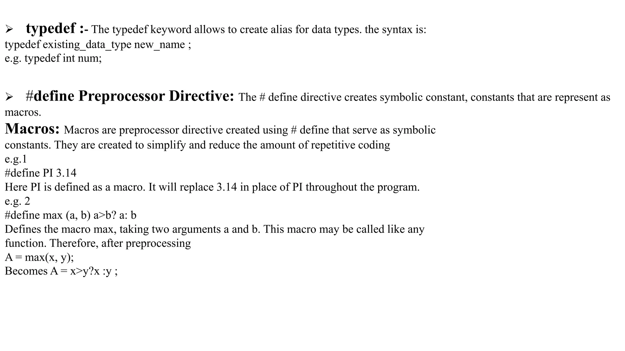  typedef :- The typedef keyword allows to create alias for data types. the syntax is:
typedef existing_data_type new_name ;
e.g. typedef int num;
 #define Preprocessor Directive: The # define directive creates symbolic constant, constants that are represent as
macros.
Macros: Macros are preprocessor directive created using # define that serve as symbolic
constants. They are created to simplify and reduce the amount of repetitive coding
e.g.1
#define PI 3.14
Here PI is defined as a macro. It will replace 3.14 in place of PI throughout the program.
e.g. 2
#define max (a, b) a>b? a: b
Defines the macro max, taking two arguments a and b. This macro may be called like any
function. Therefore, after preprocessing
A = max(x, y);
Becomes A = x>y?x :y ;
 