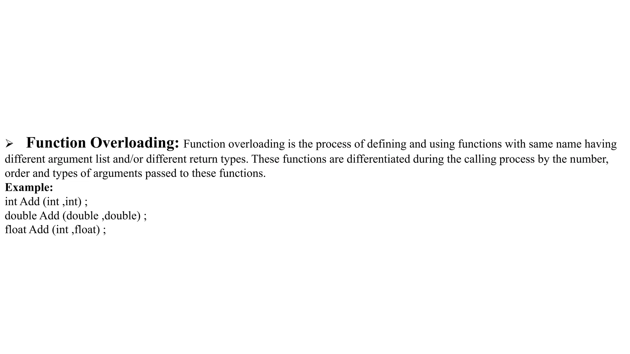  Function Overloading: Function overloading is the process of defining and using functions with same name having
different argument list and/or different return types. These functions are differentiated during the calling process by the number,
order and types of arguments passed to these functions.
Example:
int Add (int ,int) ;
double Add (double ,double) ;
float Add (int ,float) ;
 