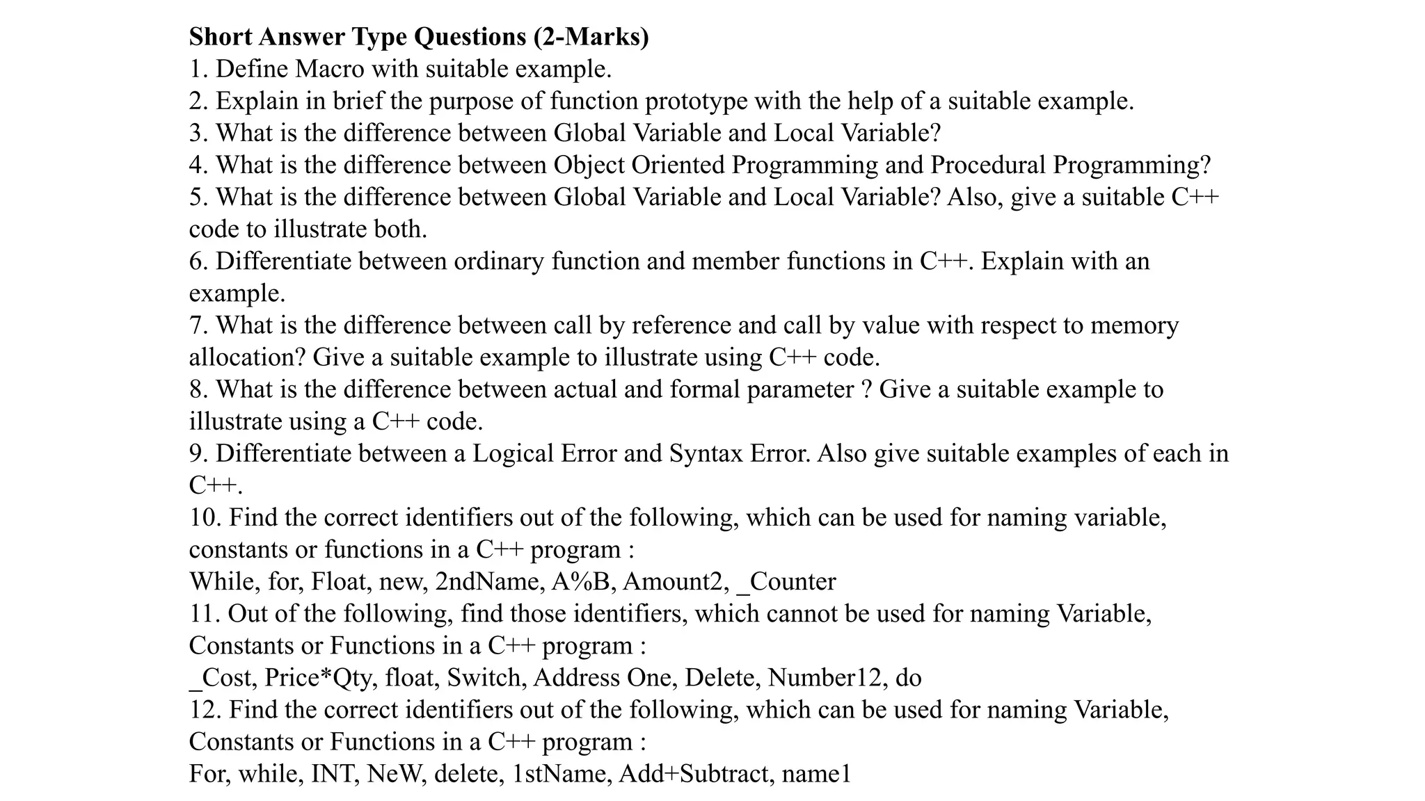 Short Answer Type Questions (2-Marks)
1. Define Macro with suitable example.
2. Explain in brief the purpose of function prototype with the help of a suitable example.
3. What is the difference between Global Variable and Local Variable?
4. What is the difference between Object Oriented Programming and Procedural Programming?
5. What is the difference between Global Variable and Local Variable? Also, give a suitable C++
code to illustrate both.
6. Differentiate between ordinary function and member functions in C++. Explain with an
example.
7. What is the difference between call by reference and call by value with respect to memory
allocation? Give a suitable example to illustrate using C++ code.
8. What is the difference between actual and formal parameter ? Give a suitable example to
illustrate using a C++ code.
9. Differentiate between a Logical Error and Syntax Error. Also give suitable examples of each in
C++.
10. Find the correct identifiers out of the following, which can be used for naming variable,
constants or functions in a C++ program :
While, for, Float, new, 2ndName, A%B, Amount2, _Counter
11. Out of the following, find those identifiers, which cannot be used for naming Variable,
Constants or Functions in a C++ program :
_Cost, Price*Qty, float, Switch, Address One, Delete, Number12, do
12. Find the correct identifiers out of the following, which can be used for naming Variable,
Constants or Functions in a C++ program :
For, while, INT, NeW, delete, 1stName, Add+Subtract, name1
 