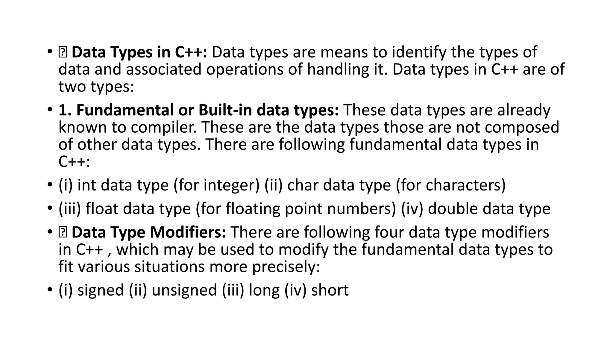 • Data Types in C++: Data types are means to identify the types of
data and associated operations of handling it. Data types in C++ are of
two types:
• 1. Fundamental or Built-in data types: These data types are already
known to compiler. These are the data types those are not composed
of other data types. There are following fundamental data types in
C++:
• (i) int data type (for integer) (ii) char data type (for characters)
• (iii) float data type (for floating point numbers) (iv) double data type
• Data Type Modifiers: There are following four data type modifiers
in C++ , which may be used to modify the fundamental data types to
fit various situations more precisely:
• (i) signed (ii) unsigned (iii) long (iv) short
 