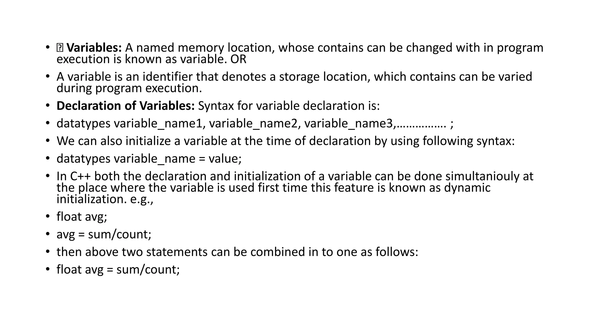 • Variables: A named memory location, whose contains can be changed with in program
execution is known as variable. OR
• A variable is an identifier that denotes a storage location, which contains can be varied
during program execution.
• Declaration of Variables: Syntax for variable declaration is:
• datatypes variable_name1, variable_name2, variable_name3,……………. ;
• We can also initialize a variable at the time of declaration by using following syntax:
• datatypes variable_name = value;
• In C++ both the declaration and initialization of a variable can be done simultaniouly at
the place where the variable is used first time this feature is known as dynamic
initialization. e.g.,
• float avg;
• avg = sum/count;
• then above two statements can be combined in to one as follows:
• float avg = sum/count;
 