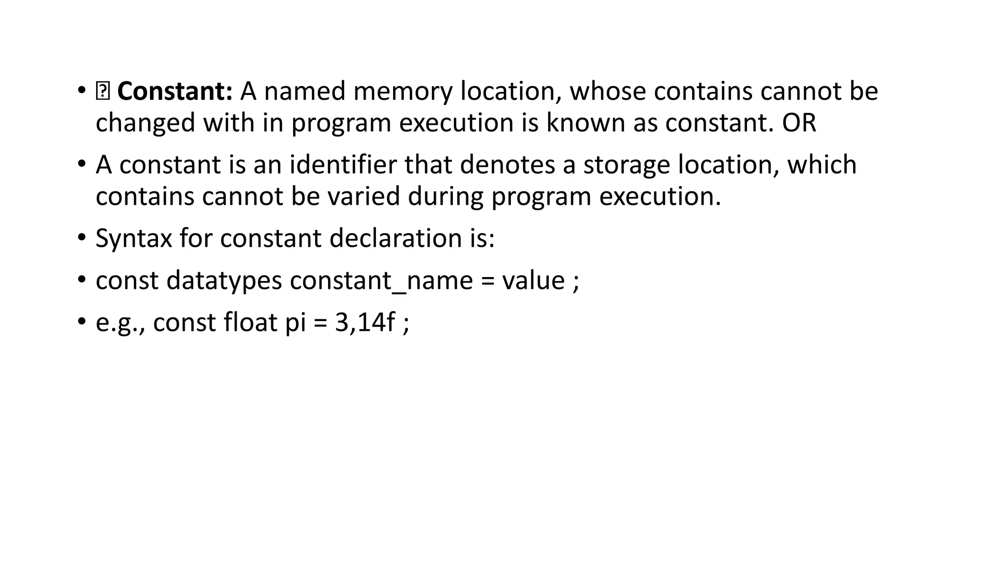 • Constant: A named memory location, whose contains cannot be
changed with in program execution is known as constant. OR
• A constant is an identifier that denotes a storage location, which
contains cannot be varied during program execution.
• Syntax for constant declaration is:
• const datatypes constant_name = value ;
• e.g., const float pi = 3,14f ;
 
