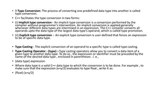 • Type Conversion: The process of converting one predefined data type into another is called
type conversion.
• C++ facilitates the type conversion in two forms:
• (i) Implicit type conversion:- An implicit type conversion is a conversion performed by the
compiler without programmer’s intervention. An implicit conversion is applied generally
whenever different data types are intermixed in an expression. The C++ compiler converts all
operands upto the data type of the largest data type’s operand, which is called type promotion.
• (ii) Explicit type conversion :- An explicit type conversion is user-defined that forces an expression
to be of specific data type.
• Type Casting:- The explicit conversion of an operand to a specific type is called type casting.
• Type Casting Operator - (type) :-Type casting operators allow you to convert a data item of a
given type to another data type. To do so , the expression or identifier must be preceded by the
name of the desired data type , enclosed in parentheses . i. e.,
• (data type) expression
• Where data type is a valid C++ data type to which the conversion is to be done. For example , to
make sure that the expression (x+y/2) evaluates to type float , write it as:
• (float) (x+y/2)
 