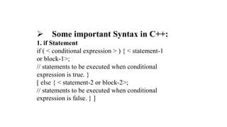  Some important Syntax in C++:
1. if Statement
if ( < conditional expression > ) { < statement-1
or block-1>;
// statements to be executed when conditional
expression is true. }
[ else { < statement-2 or block-2>;
// statements to be executed when conditional
expression is false. } ]
 