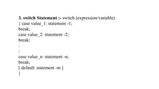 3. switch Statement :- switch (expression/variable)
{ case value_1: statement -1;
break;
case value_2: statement -2;
break;
:
:
case value_n: statement -n;
break;
[ default: statement -m ]
}
 