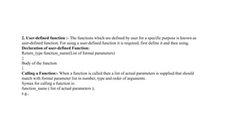 2. User-defined function :- The functions which are defined by user for a specific purpose is known as
user-defined function. For using a user-defined function it is required, first define it and then using.
Declaration of user-defined Function:
Return_type function_name(List of formal parameters)
{
Body of the function
}
Calling a Function:- When a function is called then a list of actual parameters is supplied that should
match with formal parameter list in number, type and order of arguments.
Syntax for calling a function is:
function_name ( list of actual parameters );
e.g.,
 