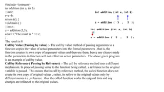 #include <iostream>
int addition (int a, int b)
{ int r;
r=a+b;
return (r); }
void main ( )
{ int z ;
z = addition (5,3);
cout<< "The result is " << z;
}
The result is 8
Call by Value (Passing by value) :- The call by value method of passing arguments to a
function copies the value of actual parameters into the formal parameters , that is, the
function creates its own copy of argument values and then use them, hence any chance made
in the parameters in function will not reflect on actual parameters . The above given program
is an example of call by value.
Call by Reference ( Passing by Reference) :- The call by reference method uses a different
mechanism. In place of passing value to the function being called , a reference to the original
variable is passed . This means that in call by reference method, the called function does not
create its own copy of original values , rather, its refers to the original values only by
different names i.e., reference . thus the called function works the original data and any
changes are reflected to the original values.
 