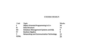 COURSE DESIGN
Unit Topic Marks
I Object Oriented Programming in C++ 30
II Data Structure 14
III Database Management Systems and SQL 8
IV Boolean Algebra 8
V Networking and Communication Technology 10
TOTAL 70
 