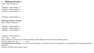  Defining Structure :-
struct< Name of Structure >
{
<datatype>< data-member 1>;
<datatype>< data-member 2>;
<datatype>< data-member 3>;
…
…
<datatype>< data-member n>;
} ;
Declaring Structure Variable :-
struct< Name of Structure >
{
<datatype>< data-member 1>;
<datatype>< data-member 2>;
<datatype>< data-member 3>;
…
…
<datatype>< data-member n>;
} var1, var2,….., varn ;
We can declare the structure type variables separately (after defining of structure) using following syntax:
Structure_name var1, var2, …… ….., var_n;
Accessing Structure Elements :- To access structure element , dot operator is used. It is denoted by (.). The general form of accessing structure
element is :
Structure_Variable_Name.element_name
 