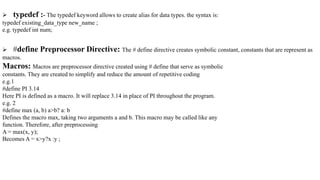  typedef :- The typedef keyword allows to create alias for data types. the syntax is:
typedef existing_data_type new_name ;
e.g. typedef int num;
 #define Preprocessor Directive: The # define directive creates symbolic constant, constants that are represent as
macros.
Macros: Macros are preprocessor directive created using # define that serve as symbolic
constants. They are created to simplify and reduce the amount of repetitive coding
e.g.1
#define PI 3.14
Here PI is defined as a macro. It will replace 3.14 in place of PI throughout the program.
e.g. 2
#define max (a, b) a>b? a: b
Defines the macro max, taking two arguments a and b. This macro may be called like any
function. Therefore, after preprocessing
A = max(x, y);
Becomes A = x>y?x :y ;
 