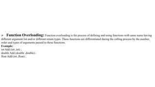  Function Overloading: Function overloading is the process of defining and using functions with same name having
different argument list and/or different return types. These functions are differentiated during the calling process by the number,
order and types of arguments passed to these functions.
Example:
int Add (int ,int) ;
double Add (double ,double) ;
float Add (int ,float) ;
 