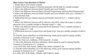 Short Answer Type Questions (2-Marks)
1. Define Macro with suitable example.
2. Explain in brief the purpose of function prototype with the help of a suitable example.
3. What is the difference between Global Variable and Local Variable?
4. What is the difference between Object Oriented Programming and Procedural Programming?
5. What is the difference between Global Variable and Local Variable? Also, give a suitable C++
code to illustrate both.
6. Differentiate between ordinary function and member functions in C++. Explain with an
example.
7. What is the difference between call by reference and call by value with respect to memory
allocation? Give a suitable example to illustrate using C++ code.
8. What is the difference between actual and formal parameter ? Give a suitable example to
illustrate using a C++ code.
9. Differentiate between a Logical Error and Syntax Error. Also give suitable examples of each in
C++.
10. Find the correct identifiers out of the following, which can be used for naming variable,
constants or functions in a C++ program :
While, for, Float, new, 2ndName, A%B, Amount2, _Counter
11. Out of the following, find those identifiers, which cannot be used for naming Variable,
Constants or Functions in a C++ program :
_Cost, Price*Qty, float, Switch, Address One, Delete, Number12, do
12. Find the correct identifiers out of the following, which can be used for naming Variable,
Constants or Functions in a C++ program :
For, while, INT, NeW, delete, 1stName, Add+Subtract, name1
 