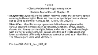 • Unit-I
• Objective Oriented Programming in C++
• Revision Tour of Class XI Chapter: 01
• Keywords: Keywords are the certain reserved words that convey a special
meaning to the compiler. These are reserve for special purpose and must
not be used as identifier name.eg for , if, else , this , do, etc.
• Identifiers: Identifiers are programmer defined names given to the
various program elements such as variables, functions, arrays, objects,
classes, etc.. It may contain digits, letters and underscore, and must begin
with a letter or underscore. C++ is case sensitive as it treats upper and
lower case letters differently. A keyword can not be used as an identifiers.
The following are some valid identifiers:
• Pen time580 s2e2r3 _dos _HJI3_JK
 