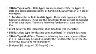 • Data Types in C++: Data types are means to identify the types of
data and associated operations of handling it. Data types in C++ are of
two types:
• 1. Fundamental or Built-in data types: These data types are already
known to compiler. These are the data types those are not composed
of other data types. There are following fundamental data types in
C++:
• (i) int data type (for integer) (ii) char data type (for characters)
• (iii) float data type (for floating point numbers) (iv) double data type
• Data Type Modifiers: There are following four data type modifiers
in C++ , which may be used to modify the fundamental data types to
fit various situations more precisely:
• (i) signed (ii) unsigned (iii) long (iv) short
 
