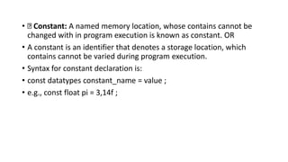 • Constant: A named memory location, whose contains cannot be
changed with in program execution is known as constant. OR
• A constant is an identifier that denotes a storage location, which
contains cannot be varied during program execution.
• Syntax for constant declaration is:
• const datatypes constant_name = value ;
• e.g., const float pi = 3,14f ;
 