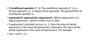 • Conditional operator ( ? : ): The conditional operator (? :) is a
ternary operator i.e., it require three operands. The general form of
conditional operator is:
• expression1? expression2: expression3 ; Where expression1 is a
logical expression , which is either true or false.
• If expression1 evaluates to true i.e., 1, then the value of whole
expression is the value of expression2, otherwise, the value of the
whole expression is the value of expression3. For example
• min = a<b? a : b ;
 