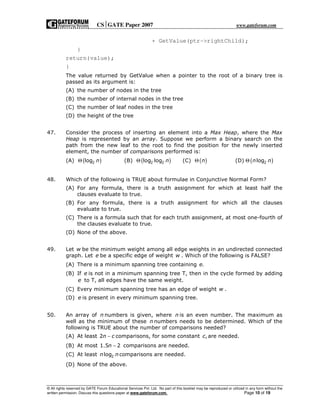 CSGATE Paper 2007 www.gateforum.com
© All rights reserved by GATE Forum Educational Services Pvt. Ltd. No part of this booklet may be reproduced or utilized in any form without the
written permission. Discuss this questions paper at www.gateforum.com. Page 10 of 19
+ GetValue(ptr->rightChild);
}
return(value);
}
The value returned by GetValue when a pointer to the root of a binary tree is
passed as its argument is:
(A) the number of nodes in the tree
(B) the number of internal nodes in the tree
(C) the number of leaf nodes in the tree
(D) the height of the tree
47. Consider the process of inserting an element into a Max Heap, where the Max
Heap is represented by an array. Suppose we perform a binary search on the
path from the new leaf to the root to find the position for the newly inserted
element, the number of comparisons performed is:
(A) ( )2log nΘ (B) ( )2 2log log nΘ (C) ( )nΘ (D) ( )2logn nΘ
48. Which of the following is TRUE about formulae in Conjunctive Normal Form?
(A) For any formula, there is a truth assignment for which at least half the
clauses evaluate to true.
(B) For any formula, there is a truth assignment for which all the clauses
evaluate to true.
(C) There is a formula such that for each truth assignment, at most one-fourth of
the clauses evaluate to true.
(D) None of the above.
49. Let w be the minimum weight among all edge weights in an undirected connected
graph. Let e be a specific edge of weight w . Which of the following is FALSE?
(A) There is a minimum spanning tree containing .e
(B) If e is not in a minimum spanning tree T, then in the cycle formed by adding
e to T, all edges have the same weight.
(C) Every minimum spanning tree has an edge of weight w .
(D) e is present in every minimum spanning tree.
50. An array of n numbers is given, where n is an even number. The maximum as
well as the minimum of these n numbers needs to be determined. Which of the
following is TRUE about the number of comparisons needed?
(A) At least 2n c− comparisons, for some constant ,c are needed.
(B) At most 1.5 2n − comparisons are needed.
(C) At least 2logn n comparisons are needed.
(D) None of the above.
 