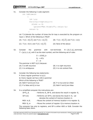 CSGATE Paper 2007 www.gateforum.com
© All rights reserved by GATE Forum Educational Services Pvt. Ltd. No part of this booklet may be reproduced or utilized in any form without the
written permission. Discuss this questions paper at www.gateforum.com. Page 11 of 19
51. Consider the following C code segment:
int IsPrime(n)
{
int i,n;
for(i=2;i<=sqrt(n);i++)
if(n%i == 0)
{printf(“Not Primen”); return 0;}
return 1;
}
Let ( )T n denote the number of times the for loop is executed by the program on
input n. Which of the following is TRUE?
(A) ( ) ( ) ( ) ( )andT n O n T n n= = Ω (B) ( ) ( ) ( ) ( )and 1T n O n T n= = Ω
(C) ( ) ( ) ( ) ( )andT n O n T n n= = Ω (D) None of the above
52. Consider the grammar with non-terminals { }1, , ,N S C S= terminals
{ }, , , , ,T a b i t e= with S as the start symbol, and the following set of rules:
1
1
S iCtSS a
S eS
C b
ε
→
→
→
The grammar is NOT LL(1) because:
(A) it is left recursive (B) it is right recursive
(C) it is ambiguous (D) it is not context-free.
53. Consider the following two statements:
P: Every regular grammar is LL(1)
Q: Every regular set has a LR(1) grammar
Which of the following is TRUE?
(A) Both P and Q are true (B) P is true and Q is false
(C) P is false and Q is true (D) Both P and Q are false
54. In a simplified computer the instructions are:
jOP R , iR - Performs j iR OP R and stores the result in register .iR
OP m, iR - Performs val iOP R and stores the result in .iR val
denotes the content of memory location m.
MOV , im R - Moves the content of memory location m to register .iR
MOV ,iR m - Moves the content of register iR to memory location m.
The computer has only to registers, and OP is either ADD or SUB. Consider the
following basic block:
 