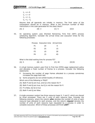 CSGATE Paper 2007 www.gateforum.com
© All rights reserved by GATE Forum Educational Services Pvt. Ltd. No part of this booklet may be reproduced or utilized in any form without the
written permission. Discuss this questions paper at www.gateforum.com. Page 12 of 19
1
2
3 2
4 1 3
t a b
t c d
t e t
t t t
= +
= +
= −
= −
Assume that all operands are initially in memory. The final value of the
computation should be in memory. What is the minimum number of MOV
instructions in the code generated for this basic block?
(A) 2 (B) 3 (C) 5 (D)6
55. An operating system uses Shortest Remaining Time first (SRT) process
scheduling algorithm. Consider the arrival times and execution times for the
following processes:
Process Execution time Arrival time
P1 20 0
P2 25 15
P3 10 30
P4 15 45
What is the total waiting time for process P2?
(A) 5 (B) 15 (C) 40 (D)55
56. A virtual memory system uses First In First Out (FIFO) page replacement policy
and allocates a fixed number of frames to a process. Consider the following
statements:
P: Increasing the number of page frames allocated to a process sometimes
increases the page fault rate.
Q: Some programs do not exhibit locality of reference.
Which one of the following is TRUE?
(A) Both P and Q are true, and Q is the reason for P
(B) Both P and Q are true, but Q is not the reason for P.
(C) P is false, but Q is true
(D) Both P and Q are false.
57. A single processor system has three resource types X, Y and Z, which are shared
by three processes. There are 5 units of each resource type. Consider the
following scenario, where the column alloc denotes the number of units of each
resource type allocated to each process, and the column request denotes the
number of units of each resource type requested by a process in order to
complete execution. Which of these processes will finish LAST?
 