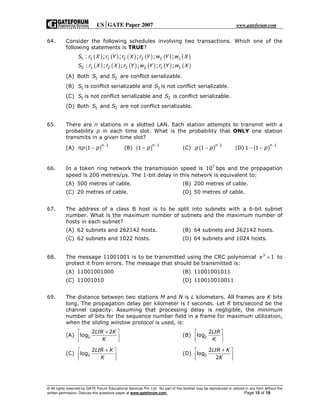 CSGATE Paper 2007 www.gateforum.com
© All rights reserved by GATE Forum Educational Services Pvt. Ltd. No part of this booklet may be reproduced or utilized in any form without the
written permission. Discuss this questions paper at www.gateforum.com. Page 15 of 19
64. Consider the following schedules involving two transactions. Which one of the
following statements is TRUE?
( ) ( ) ( ) ( ) ( ) ( )
( ) ( ) ( ) ( ) ( ) ( )
1 1 1 2 2 2 1
2 1 2 2 2 1 1
: ; ; ; ; ;
: ; ; ; ; ;
S r X r Y r X r Y w Y w X
S r X r X r Y w Y r Y w X
(A) Both 1 2andS S are conflict serializable.
(B) 1S is conflict serializable and 2S is not conflict serializable.
(C) 1S is not conflict serializable and 2S is conflict serializable.
(D) Both 1 2andS S are not conflict serializable.
65. There are n stations in a slotted LAN. Each station attempts to transmit with a
probability p in each time slot. What is the probability that ONLY one station
transmits in a given time slot?
(A) ( ) 1
1
n
np p
−
− (B) ( ) 1
1
n
p
−
− (C) ( ) 1
1
n
p p
−
− (D) ( ) 1
1 1
n
p
−
− −
66. In a token ring network the transmission speed is 7
10 bps and the propagation
speed is 200 metres/ s. The 1-bit delay in this network is equivalent to:
(A) 500 metres of cable. (B) 200 metres of cable.
(C) 20 metres of cable. (D) 50 metres of cable.
67. The address of a class B host is to be split into subnets with a 6-bit subnet
number. What is the maximum number of subnets and the maximum number of
hosts in each subnet?
(A) 62 subnets and 262142 hosts. (B) 64 subnets and 262142 hosts.
(C) 62 subnets and 1022 hosts. (D) 64 subnets and 1024 hosts.
68. The message 11001001 is to be transmitted using the CRC polynomial 3
1x + to
protect it from errors. The message that should be transmitted is:
(A) 11001001000 (B) 11001001011
(C) 11001010 (D) 110010010011
69. The distance between two stations M and N is L kilometers. All frames are K bits
long. The propagation delay per kilometer is t seconds. Let R bits/second be the
channel capacity. Assuming that processing delay is negligible, the minimum
number of bits for the sequence number field in a frame for maximum utilization,
when the sliding window protocol is used, is:
(A) 2
2 2
log
LtR K
K
+ 
 
 
(B) 2
2
log
LtR
K
 
 
 
(C) 2
2
log
LtR K
K
+ 
 
 
(D) 2
2
log
2
LtR K
K
+ 
 
 
 