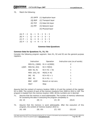 CSGATE Paper 2007 www.gateforum.com
© All rights reserved by GATE Forum Educational Services Pvt. Ltd. No part of this booklet may be reproduced or utilized in any form without the
written permission. Discuss this questions paper at www.gateforum.com. Page 16 of 19
70. Match the following:
(P) SMTP (1) Application layer
(Q) BGP (2) Transport layer
(R) TCP (3) Data link layer
(S) PPP (4) Network layer
(5) Physical layer
(A) P - 2 Q - 1 R - 3 S - 5
(B) P - 1 Q - 4 R - 2 S - 3
(C) P - 1 Q - 4 R - 2 S - 5
(D) P - 2 Q - 4 R - 1 S - 3
Common Data Questions
Common Data for Questions 71, 72, 73:
Consider the following program segment. Here R1, R2 and R3 are the general purpose
registers.
Instruction Operation Instruction size (no.of words)
MOV R1, (3000) R1 m[3000] 2
LOOP: MOV R2, (R3) R2 M[R3] 1
ADD R2, R1 R2 R1 + R2 1
MOV (R3), R2 M[R3] R2 1
INC R3 R3 R3 + 1 1
DEC R1 R1 R1 – 1 1
BNZ LOOP Branch on not zero 2
HALT Stop 1
Assume that the content of memory location 3000 is 10 and the content of the register
R3 is 2000. The content of each of the memory locations from 2000 to 2010 is 100. The
program is loaded from the memory location 1000. All the numbers are in decimal.
71. Assume that the memory is word addressable. The number of memory references
for accessing the data in executing the program completely is:
(A) 10 (B) 11 (C) 20 (D)21
72. Assume that the memory is word addressable. After the execution of this
program, the content of memory location 2010 is:
(A) 100 (B) 101 (C) 102 (D)110
 