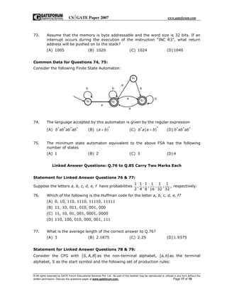 CSGATE Paper 2007 www.gateforum.com
© All rights reserved by GATE Forum Educational Services Pvt. Ltd. No part of this booklet may be reproduced or utilized in any form without the
written permission. Discuss this questions paper at www.gateforum.com. Page 17 of 19
73. Assume that the memory is byte addressable and the word size is 32 bits. If an
interrupt occurs during the execution of the instruction “INC R3”, what return
address will be pushed on to the stack?
(A) 1005 (B) 1020 (C) 1024 (D)1040
Common Data for Questions 74, 75:
Consider the following Finite State Automaton:
74. The language accepted by this automaton is given by the regular expression
(A) * * * *
b ab ab ab (B) ( )*
a b+ (C) ( )**
b a a b+ (D) * * *
b ab ab
75. The minimum state automaton equivalent to the above FSA has the following
number of states
(A) 1 (B) 2 (C) 3 (D)4
Linked Answer Questions: Q.76 to Q.85 Carry Two Marks Each
Statement for Linked Answer Questions 76 & 77:
Suppose the letters a, b, c, d, e, f have probabilities
1 1 1 1 1 1
, , , , , ,
2 4 8 16 32 32
respectively.
76. Which of the following is the Huffman code for the letter a, b, c, d, e, f?
(A) 0, 10, 110, 1110, 11110, 11111
(B) 11, 10, 011, 010, 001, 000
(C) 11, 10, 01, 001, 0001, 0000
(D) 110, 100, 010, 000, 001, 111
77. What is the average length of the correct answer to Q.76?
(A) 3 (B) 2.1875 (C) 2.25 (D)1.9375
Statement for Linked Answer Questions 78 & 79:
Consider the CFG with { }, ,S A B as the non-terminal alphabet, { },a b as the terminal
alphabet, S as the start symbol and the following set of production rules:
a
q0 q1
q2
b b
a
a
q3
a
b
b
 