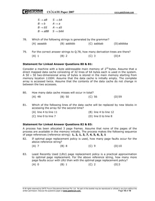 CSGATE Paper 2007 www.gateforum.com
© All rights reserved by GATE Forum Educational Services Pvt. Ltd. No part of this booklet may be reproduced or utilized in any form without the
written permission. Discuss this questions paper at www.gateforum.com. Page 18 of 19
S aB S bA
B b A a
B bS A aS
B aBB S bAA
→ →
→ →
→ →
→ →
78. Which of the following strings is generated by the grammar?
(A) aaaabb (B) aabbbb (C) aabbab (D)abbbba
79. For the correct answer strings to Q.78, how many derivation trees are there?
(A) 1 (B) 2 (C) 3 (D)4
Statement for Linked Answer Questions 80 & 81:
Consider a machine with a byte addressable main memory of 16
2 bytes. Assume that a
direct mapped data cache consisting of 32 lines of 64 bytes each is used in the system.
A 50 × 50 two-dimensional array of bytes is stored in the main memory starting from
memory location 1100H. Assume that the data cache is initially empty. The complete
array is accessed twice. Assume that the contents of the data cache do not change in
between the two accesses.
80. How many data cache misses will occur in total?
(A) 48 (B) 50 (C) 56 (D)59
81. Which of the following lines of the data cache will be replaced by new blocks in
accessing the array for the second time?
(A) line 4 to line 11 (B) line 4 to line 12
(C) line 0 to line 7 (D) line 0 to line 8
Statement for Linked Answer Questions 82 & 83:
A process has been allocated 3 page frames. Assume that none of the pages of the
process are available in the memory initially. The process makes the following sequence
of page references (reference string): 1, 2, 1, 3, 7, 4, 5, 6, 3, 1
82. If optimal page replacement policy is used, how many page faults occur for the
above reference string?
(A) 7 (B) 8 (C) 9 (D)10
83. Least Recently Used (LRU) page replacement policy is a practical approximation
to optimal page replacement. For the above reference string, how many more
page faults occur with LRU than with the optimal page replacement policy?
(A) 0 (B) 1 (C) 2 (D)3
 